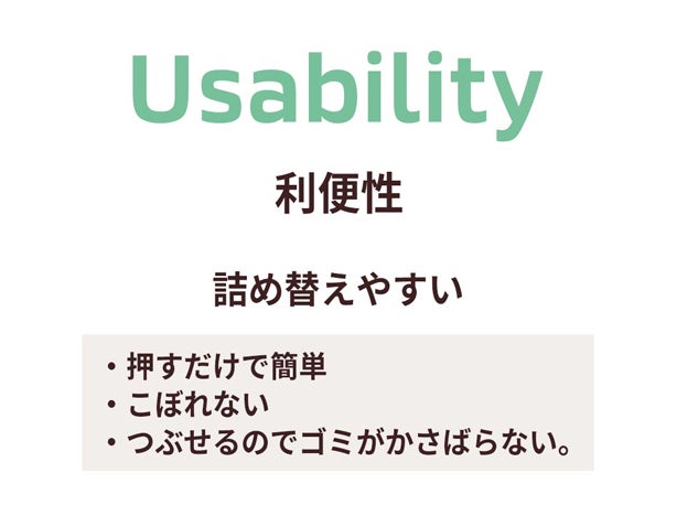 Usability 利便性 詰め替えやすい ・押すだけで簡単 ・こぼれない ・つぶせるのでゴミがかさばらない