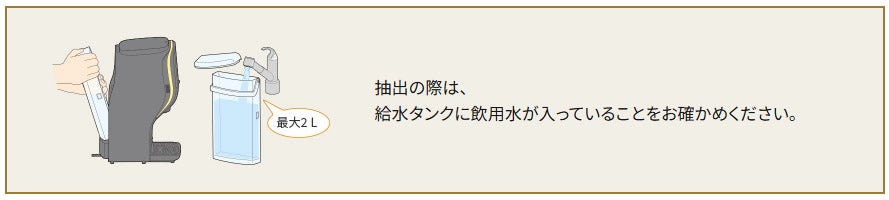 抽出の際は、給水タンクに飲用水が入っていることをお確かめください。