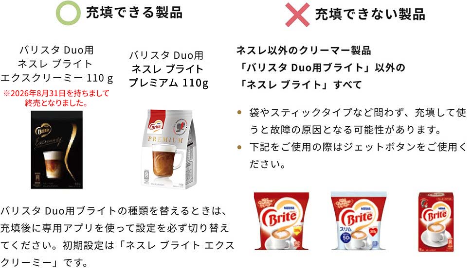 充填できる製品 バリスタ Duo用ネスレ ブライト エクスリーミー 110g※2026/8/31終売、ネスレ ブランド プレミアム 110g。バリスタDuo用ブライトの種類を替えるときは、充填後に専用アプリを使って設定を必ず切り替えてください。